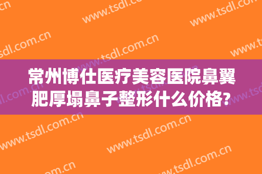 常州博仕医疗美容医院鼻翼肥厚塌鼻子整形什么价格?有哪些优势?(常州隆鼻医院)