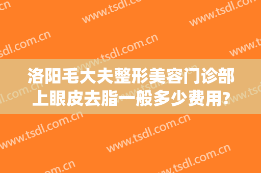洛阳毛大夫整形美容门诊部上眼皮去脂一般多少费用?贵不贵?(洛阳市整形美容医院)