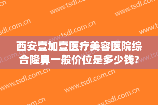 西安壹加壹医疗美容医院综合隆鼻一般价位是多少钱?怎么样?(安徽壹加医疗美容医院)