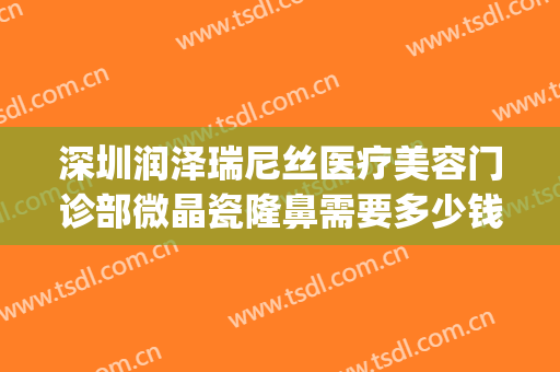 深圳润泽瑞尼丝医疗美容门诊部微晶瓷隆鼻需要多少钱?效果怎么样?(深圳润泽尼丝医疗美容医院)