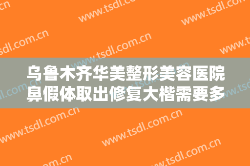 乌鲁木齐华美整形美容医院鼻假体取出修复大楷需要多少费用?靠谱吗?