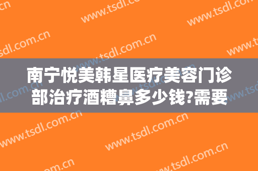 南宁悦美韩星医疗美容门诊部治疗酒糟鼻多少钱?需要多久恢复?(南宁悦美韩星整形医院电话)