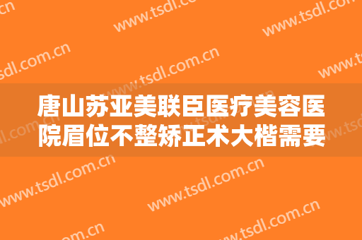 唐山苏亚美联臣医疗美容医院眉位不整矫正术大楷需要多少钱?可靠吗?