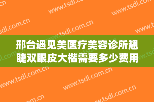 邢台遇见美医疗美容诊所翘睫双眼皮大楷需要多少费用?效果怎么样?(邢台双眼皮修复哪里做得好)