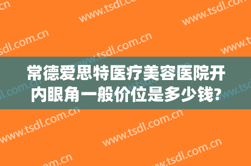 常德爱思特医疗美容医院开内眼角一般价位是多少钱?需要多久恢复?(常德爱思特整形)
