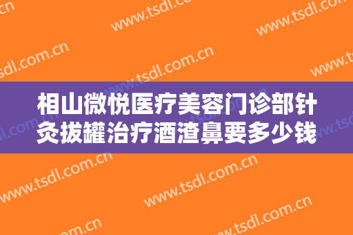 相山微悦医疗美容门诊部针灸拔罐治疗酒渣鼻要多少钱?有哪些优势?