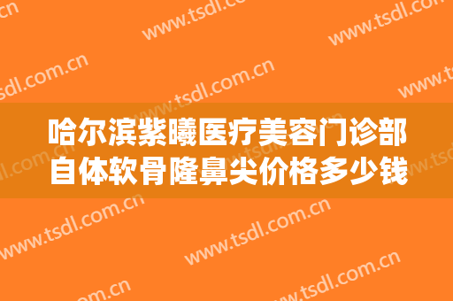 哈尔滨紫曦医疗美容门诊部自体软骨隆鼻尖价格多少钱?靠谱吗?(哈尔滨假体隆鼻价格)