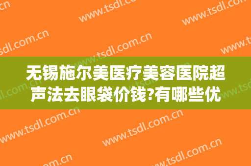 无锡施尔美医疗美容医院超声法去眼袋价钱?有哪些优势?(无锡施尔美做眼袋好么)