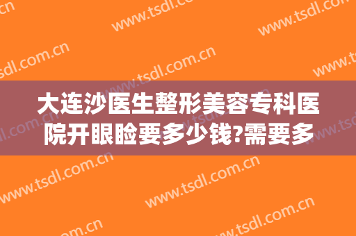 大连沙医生整形美容专科医院开眼睑要多少钱?需要多久恢复?(大连沙医生双眼皮修复做的怎么样)
