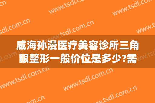 威海孙漫医疗美容诊所三角眼整形一般价位是多少?需要多久恢复?(威海孙漫整形医院电话)