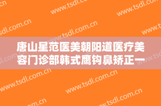 唐山星范医美朝阳道医疗美容门诊部韩式鹰钩鼻矫正一般多少费用?有哪些优势?
