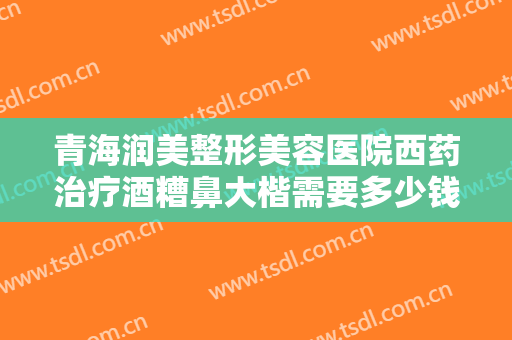 青海润美整形美容医院西药治疗酒糟鼻大楷需要多少钱?需要多久恢复?