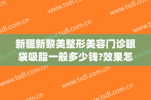 新疆新黎美整形美容门诊眼袋吸脂一般多少钱?效果怎么样?(新疆祛眼袋)