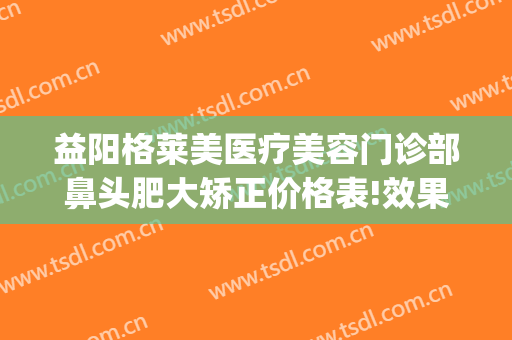 益阳格莱美医疗美容门诊部鼻头肥大矫正价格表!效果怎么样?(益阳格莱美医疗美容电话多少)