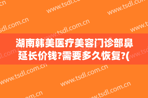 湖南韩美医疗美容门诊部鼻延长价钱?需要多久恢复?(湖南韩美整形医院地址)