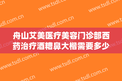 舟山艾美医疗美容门诊部西药治疗酒糟鼻大楷需要多少费用?怎么样?(医美可以治疗酒糟鼻吗)