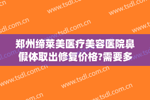 郑州缔莱美医疗美容医院鼻假体取出修复价格?需要多久恢复?(假体隆鼻修复还收费吗)