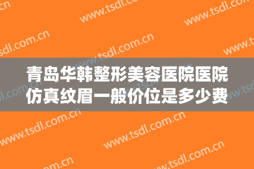 青岛华韩整形美容医院医院仿真纹眉一般价位是多少费用?靠谱吗?(韩美整形美容医院纹眉多少钱)