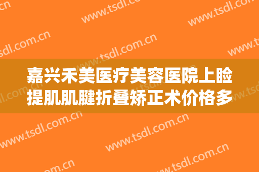 嘉兴禾美医疗美容医院上睑提肌肌腱折叠矫正术价格多少钱?贵不贵?(嘉兴禾美整形美容医院怎么样)