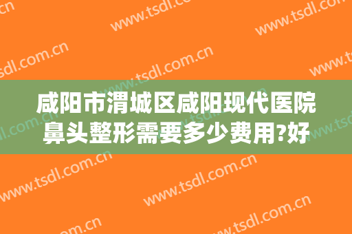 咸阳市渭城区咸阳现代医院鼻头整形需要多少费用?好不好?(咸阳现代整形医院电话)