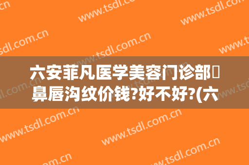 六安菲凡医学美容门诊部袪鼻唇沟纹价钱?好不好?(六安菲凡医疗美容怎么咨询)