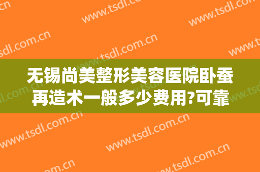 无锡尚美整形美容医院卧蚕再造术一般多少费用?可靠吗?(卧蚕整形手术多少钱)