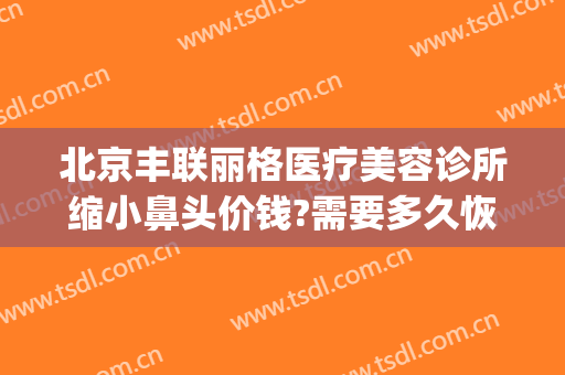 北京丰联丽格医疗美容诊所缩小鼻头价钱?需要多久恢复?(联合丽格做鼻子怎么样)