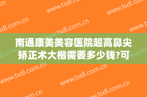 南通康美美容医院超高鼻尖矫正术大楷需要多少钱?可靠吗?(南通康美整形医院正规吗)