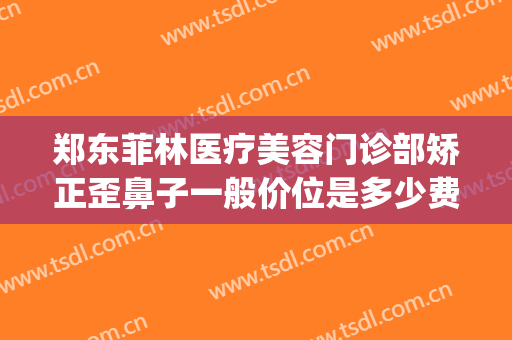 郑东菲林医疗美容门诊部矫正歪鼻子一般价位是多少费用?可靠吗?(郑州菲林整形医院)