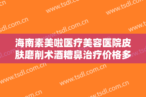 海南素美啦医疗美容医院皮肤磨削术酒糟鼻治疗价格多少钱?有哪些优势?