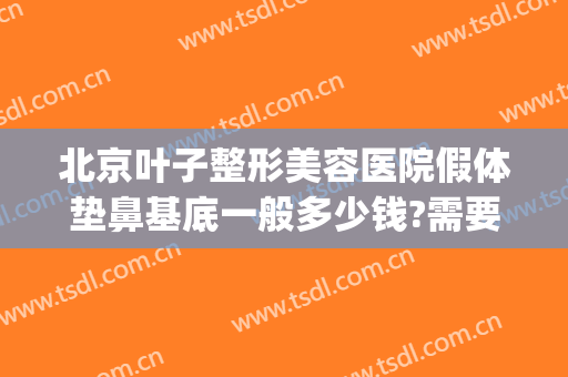 北京叶子整形美容医院假体垫鼻基底一般多少钱?需要多久恢复?(假体隆鼻失败修复多少钱)