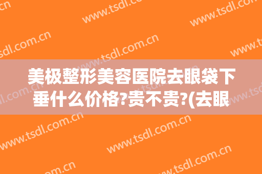 美极整形美容医院去眼袋下垂什么价格?贵不贵?(去眼袋整形的价格)