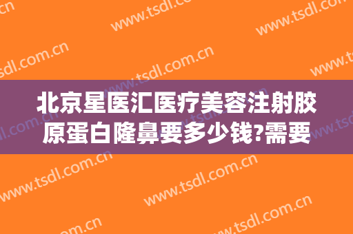 北京星医汇医疗美容注射胶原蛋白隆鼻要多少钱?需要多久恢复?(北京艺星整形价格)