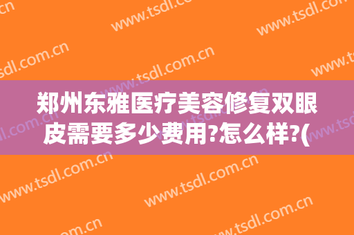 郑州东雅医疗美容修复双眼皮需要多少费用?怎么样?(美容医院双眼皮多少钱)