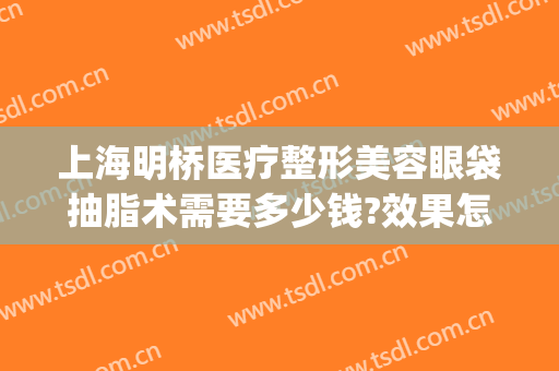 上海明桥医疗整形美容眼袋抽脂术需要多少钱?效果怎么样?(眼睛抽脂手术多少钱)