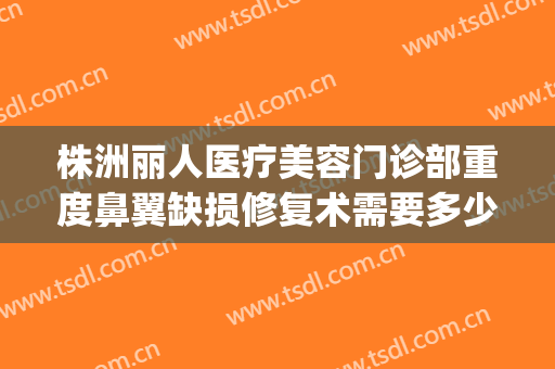 株洲丽人医疗美容门诊部重度鼻翼缺损修复术需要多少费用?靠谱吗?(华师园北路施工)