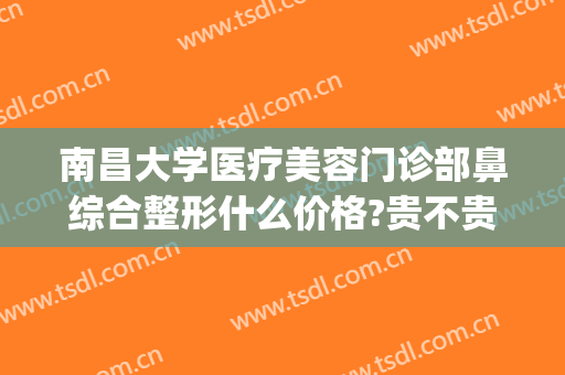 南昌大学医疗美容门诊部鼻综合整形什么价格?贵不贵?(南昌最大医美整形医院)