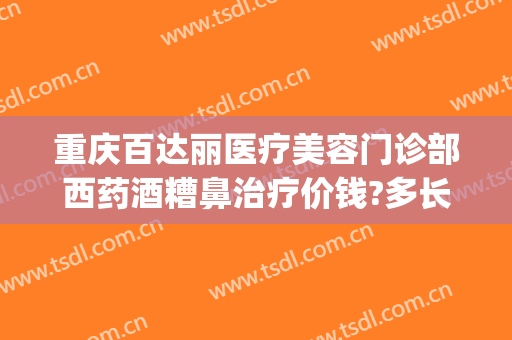 重庆百达丽医疗美容门诊部西药酒糟鼻治疗价钱?多长时间恢复?(重庆百达丽医疗美容正规吗)