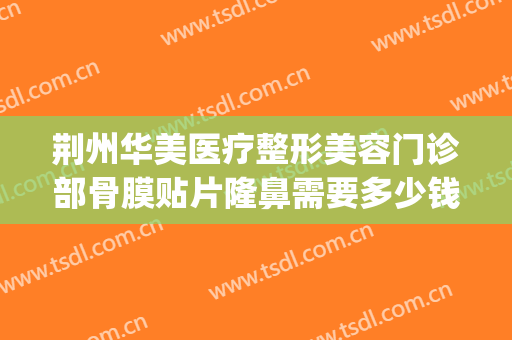 荆州华美医疗整形美容门诊部骨膜贴片隆鼻需要多少钱?贵不贵?(荆州隆鼻的费用)