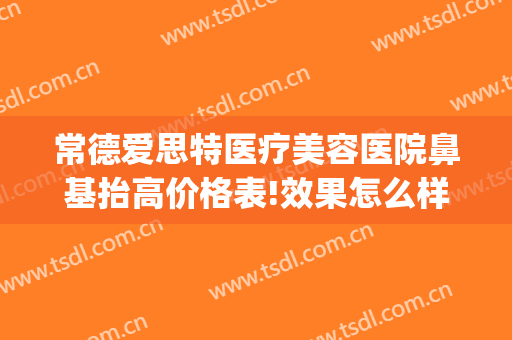 常德爱思特医疗美容医院鼻基抬高价格表!效果怎么样?(常德市爱思特整形医院前台电话)
