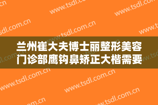兰州崔大夫博士丽整形美容门诊部鹰钩鼻矫正大楷需要多少费用?可靠吗?