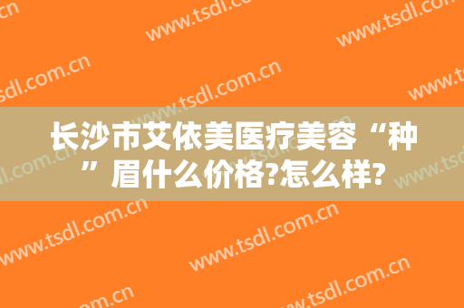 长沙市艾依美医疗美容“种”眉什么价格?怎么样?