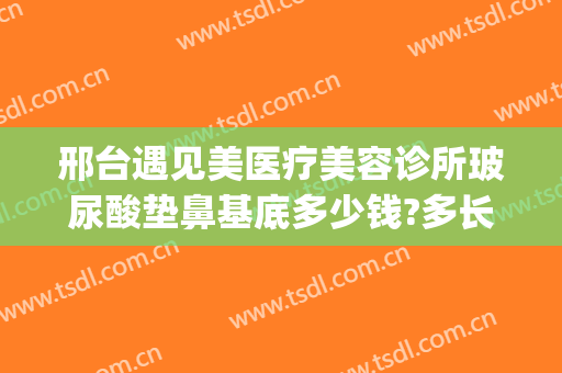 邢台遇见美医疗美容诊所玻尿酸垫鼻基底多少钱?多长时间恢复?(邢台玻尿酸哪里好)