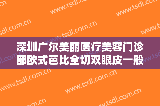 深圳广尔美丽医疗美容门诊部欧式芭比全切双眼皮一般多少费用?靠谱吗?