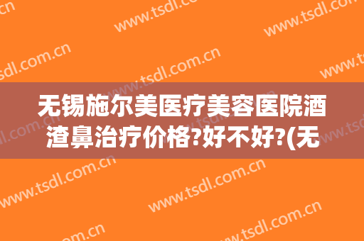 无锡施尔美医疗美容医院酒渣鼻治疗价格?好不好?(无锡市施尔美整形医院的地址)
