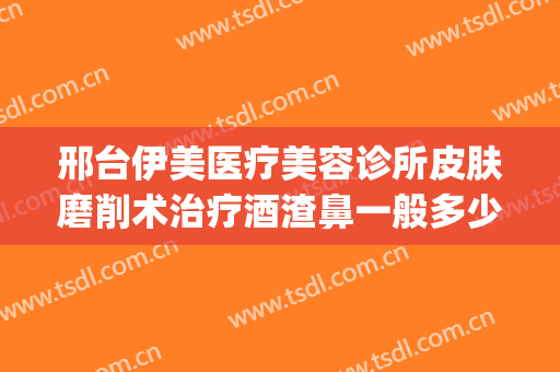 邢台伊美医疗美容诊所皮肤磨削术治疗酒渣鼻一般多少钱?好不好?(邢台伊美整形医院)