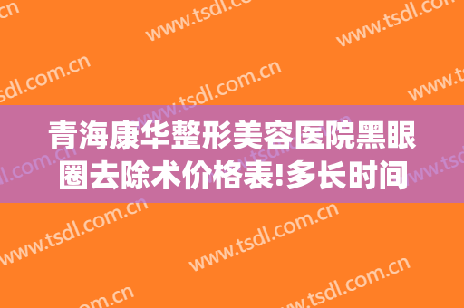 青海康华整形美容医院黑眼圈去除术价格表!多长时间恢复?(做去黑眼圈大概需要多少钱)