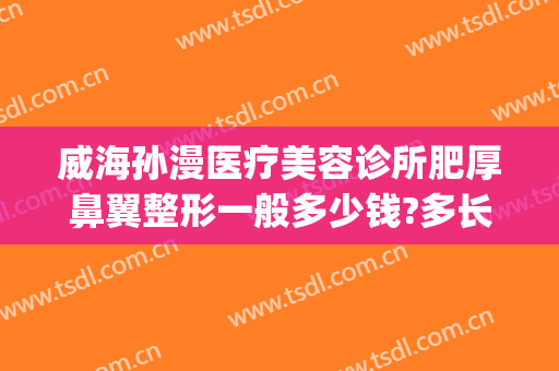 威海孙漫医疗美容诊所肥厚鼻翼整形一般多少钱?多长时间恢复?(威海孙漫整形医院)