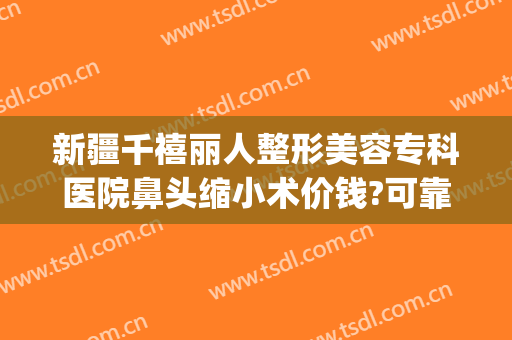 新疆千禧丽人整形美容专科医院鼻头缩小术价钱?可靠吗?(鼻子缩小手术价格)