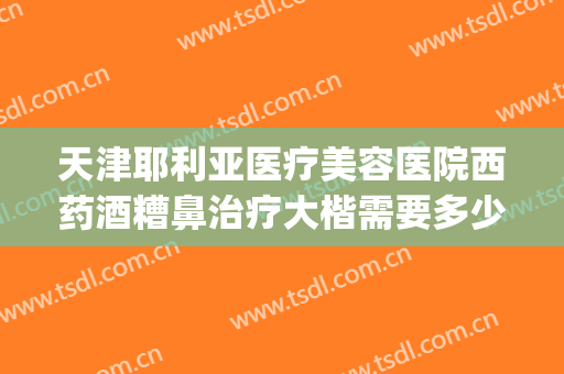 天津耶利亚医疗美容医院西药酒糟鼻治疗大楷需要多少钱?贵不贵?(天津治疗酒糟鼻最好的医院)